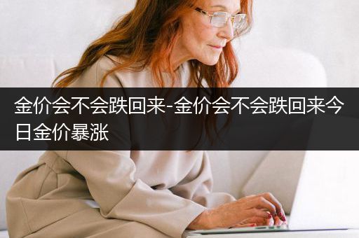 金价会不会跌回来-金价会不会跌回来今日金价暴涨